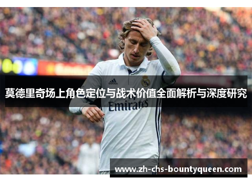 莫德里奇场上角色定位与战术价值全面解析与深度研究 莫德里奇场上角色定位与战术价值全面解析与深度研究
