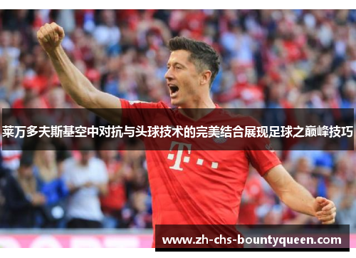 莱万多夫斯基空中对抗与头球技术的完美结合展现足球之巅峰技巧