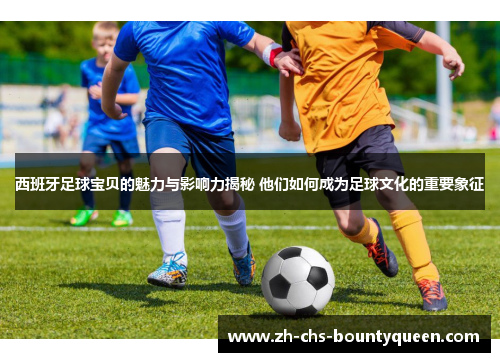 西班牙足球宝贝的魅力与影响力揭秘 他们如何成为足球文化的重要象征