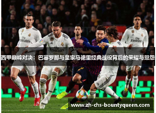 西甲巅峰对决：巴塞罗那与皇家马德里经典战役背后的荣耀与恩怨