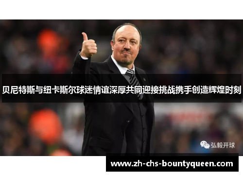 贝尼特斯与纽卡斯尔球迷情谊深厚共同迎接挑战携手创造辉煌时刻