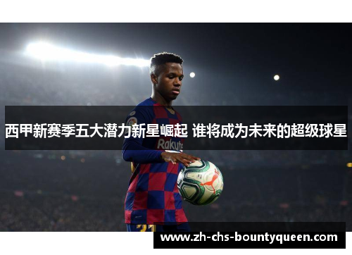 西甲新赛季五大潜力新星崛起 谁将成为未来的超级球星