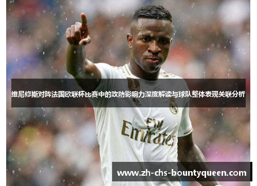 维尼修斯对阵法国欧联杯比赛中的攻防影响力深度解读与球队整体表现关联分析 维尼修斯对阵法国欧联杯比赛中的攻防影响力深度解读与球队整体表现关联分析