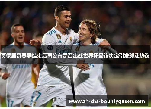 莫德里奇赛季结束后再公布是否出战世界杯最终决定引发球迷热议