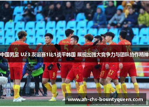 中国男足 U23 友谊赛1比1战平韩国 展现出强大竞争力与团队协作精神