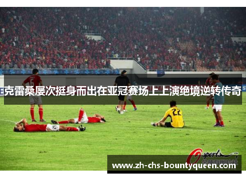 克雷桑屡次挺身而出在亚冠赛场上上演绝境逆转传奇